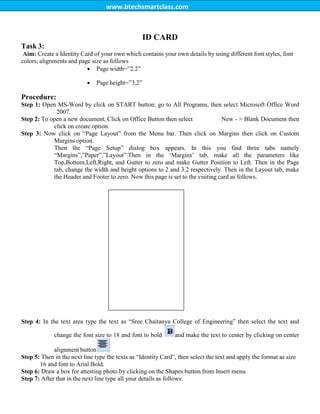 www.btechsmartclass.com
Task 3:
ID CARD
Aim: Create a Identity Card of your own which contains your own details by using different font styles, font
colors, alignments and page size as follows
 Page width=”2.2”
 Page height=”3.2”
Procedure:
Step 1: Open MS-Word by click on START button; go to All Programs, then select Microsoft Office Word
2007.
Step 2: To open a new document, Click on Office Button then select New - > Blank Document then
click on create option.
Step 3: Now click on “Page Layout” from the Menu bar. Then click on Margins then click on Custom
Margins option.
Then the “Page Setup” dialog box appears. In this you find three tabs namely
“Margins”,”Paper”,”Layout”.Then in the „Margins‟ tab, make all the parameters like
Top,Bottom,Left,Right, and Gutter to zero and make Gutter Position to Left. Then in the Page
tab, change the width and height options to 2 and 3.2 respectively. Then in the Layout tab, make
the Header and Footer to zero. Now this page is set to the visiting card as follows.
Step 4: In the text area type the text as “Sree Chaitanya College of Engineering” then select the text and
change the font size to 18 and font to bold and make the text to center by clicking on center
alignment button
Step 5: Then in the next line type the texts as “Identity Card”, then select the text and apply the format as size
16 and font to Arial Bold.
Step 6: Draw a box for attesting photo by clicking on the Shapes button from Insert menu.
Step 7: After that in the next line type all your details as follows:
 