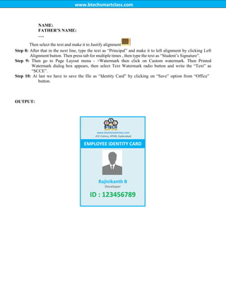 www.btechsmartclass.com
NAME:
FATHER‟S NAME:
….
Then select the text and make it to Justify alignment
Step 8: After that in the next line, type the text as “Principal” and make it to left alignment by clicking Left
Alignment button. Then press tab for multiple times , then type the text as “Student‟s Signature”.
Step 9: Then go to Page Layout menu - >Watermark then click on Custom watermark. Then Printed
Watermark dialog box appears, then select Text Watermark radio button and write the “Text” as
“SCCE”.
Step 10: At last we have to save the file as “Identity Card” by clicking on “Save” option from “Office”
button.
OUTPUT:
www.btechsmartclass.com
JVV Colony, KPHB, Hyderabad
EMPLOYEE IDENTITY CARD
Rajinikanth B
Developer
ID : 123456789
 