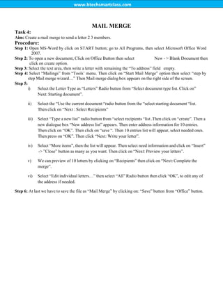 www.btechsmartclass.com
Task 4:
MAIL MERGE
Aim: Create a mail merge to send a letter 2 3 members.
Procedure:
Step 1: Open MS-Word by click on START button; go to All Programs, then select Microsoft Office Word
2007.
Step 2: To open a new document, Click on Office Button then select New - > Blank Document then
click on create option.
Step 3: Select the text area, then write a letter with remaining the “To address” field empty.
Step 4: Select “Mailings” from “Tools‟ menu. Then click on “Start Mail Merge” option then select “step by
step Mail merge wizard…” Then Mail merge dialog box appears on the right side of the screen.
Step 5:
i) Select the Letter Type as “Letters” Radio button from “Select document type list. Click on”
Next: Starting document”.
ii) Select the “Use the current document “radio button from the “select starting document “list.
Then click on “Next : Select Recipients”
iii) Select “Type a new list” radio button from “select recipients “list .Then click on “create”. Then a
new dialogue box “New address list” appears. Then enter address information for 10 entries.
Then click on “OK”. Then click on “save “. Then 10 entries list will appear, select needed ones.
Then press on “OK”. Then click “Next: Write your letter”.
iv) Select “More items”, then the list will appear. Then select need information and click on “Insert”
-> ”Close” button as many as you want. Then click on “Next: Preview your letters”.
v) We can preview of 10 letters by clicking on “Recipients” then click on “Next: Complete the
merge”.
vi) Select “Edit individual letters…” then select “All” Radio button then click “OK”, to edit any of
the address if needed.
Step 6: At last we have to save the file as “Mail Merge” by clicking on: “Save” button from “Office” button.
 