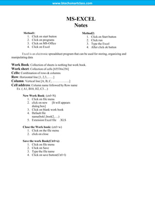 www.btechsmartclass.com
MS-EXCEL
Notes
Method1:
1. Click on start button
2. Click on programs
3. Click on MS-Office
4. Click on Excel
Method2:
1. Click on Start button
2. Click run
3. Type the Excel
4. After click ok button
Excel is an electronic spreadsheet program that can be used for storing, organizing and
manipulating data
Work Book: Collection of sheets is nothing but work book.
Work sheet: Collection of cells [65536x256]
Cells: Combination of rows & columns
Row: Horizontal line [1, 2,3,……]
Column: Vertical line [A, B, C, ……………..]
Cell address: Column name followed by Row name
Ex :( A1, B10, H2, C3…)
New Work Book: (ctrl+N)
1. Click on file menu
2. click on new [It will appears
dialog box]
3. Click on blank work book
4. Default file
name(bok1,book2,….)
5. Extension Excel file .XLS
Close the Work book: (ctrl+w)
1. Click on the file menu
2. click on close
Save the work Book(Ctrl+s):
1. Click on file menu
2. Click on Save
3. Type the file name
4. Click on save button(Ctrl+l)
 