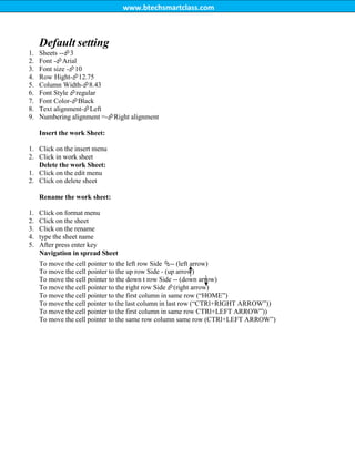 www.btechsmartclass.com
Default setting
1. Sheets --3
2. Font -Arial
3. Font size -10
4. Row Hight-12.75
5. Column Width-8.43
6. Font Style regular
7. Font Color-Black
8. Text alignment-Left
9. Numbering alignment =-Right alignment
Insert the work Sheet:
1. Click on the insert menu
2. Click in work sheet
Delete the work Sheet:
1. Click on the edit menu
2. Click on delete sheet
Rename the work sheet:
1. Click on format menu
2. Click on the sheet
3. Click on the rename
4. type the sheet name
5. After press enter key
Navigation in spread Sheet
To move the cell pointer to the left row Side -- (left arrow)
To move the cell pointer to the up row Side - (up arrow)
To move the cell pointer to the down t row Side -- (down arrow)
To move the cell pointer to the right row Side (right arrow)
To move the cell pointer to the first column in same row (“HOME”)
To move the cell pointer to the last column in last row (“CTRl+RIGHT ARROW”))
To move the cell pointer to the first column in same row CTRl+LEFT ARROW”))
To move the cell pointer to the same row column same row (CTRl+LEFT ARROW”)
 