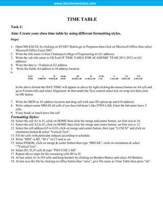 www.btechsmartclass.com
Task 1:
TIME TABLE
Aim: Create your class time table by using different formatting styles.
Steps:
1. Open MS-EXCEL by clicking on START Button,go to Programs then click on Microsoft Office then select
Microsoft Office Excel 2007.
2. Write the title name is Sree Chaitanya College of Engineering at (A1 address)
3. Write the sub title name is I.B.Tech IT TIME TABLE FOR ACADEMIC YEAR 2011-2012 at (A2
address)
4. Write the date is =Today() at G3 address
5. Write the fields A4 address to J4 address location
6.
DAY/
TIME
I
9:009:50
II
9:5010:40
10:40-
10:50
III
10:5011:40
IV
11:40-12:30
12:30-
1:10
V
1:10-2:00
VI
2:00-2:50
VII
2:50-3:40
In the above format the DAY/TIME will appear as above by right clicking the mouse button on A4 cell and
go to Format cells and select Alignment .In that under the Text control select tick on wrap text then click
on OK button
7. Write the MON at A5 address location and drag cell with auto fill option up sat(A10 address)
8. Write subject name MM fill all cells if you have lab hour‟s like ITWS LAB, Enter the lab name leave 2
cells.
9. If any break or lunch leave the cell
Formatting Styles:
10. Select the cell A1 to J1, click on HOME then click the merge and center button, set font size to 16.
11. Select the cell A2 to J2, click on HOME then click the merge and center button, set font size is 12.
12. Select the cell address G5 to G10, click on merge and center button, then type “LUNCH” and click on
orientation button & select “Vertical Text”.
13. Fill the cells with particular subjects according to schedule.
14. Write “MM” in B5, “M-1” in C5 and so on.
15. Select D5&D6, click on merge & center button then type “BREAK”, click on orientation & select
“”Vertical Text”.
16. Select H5, I5,J5 cells & type “PHY/CHE LAB”.
17. Repeat above steps for the remaining cells B5 to J5.
18. At last select A1 to J10 cells and keep borders by clicking on Borders Button and select All Borders.
19. At last save the file by clicking on office button then “save”, give file name as Time Table then press “ok”.
 