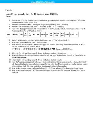 www.btechsmartclass.com
Task 2:
Aim: Create a marks sheet for 10 students using EXCEL.
Steps:
1 Open MS-EXCEL by clicking on START Button, go to Programs then click on Microsoft Office then
select Microsoft Office Excel 2007.
2 Write the title name is Sree Chaitanya College of Engineering at (A1 address)
3 Write the sub title name is I.B.Tech IT MARKS SHEET at (A2 address).
4 Now write the requirements fields for calculation of marks, like S.No,H.T.No,subjects,Grand Total &
Percentage from A3 to O3 cells as follows
S.No H.T.No ENG
E
PHY
E
CHE
M-1 MM CPDS ED
CP
LAB
PHY/CHE
LAB
ELC
LAB
ITWS G.TOT %
5 Write S.no‟s from 1-10 in A4 - A13 cell addresses and H.T.No‟s from B4- B13.
6 Now enter the marks in C4 – M13 cell addresses.
7 Now in the G.Total cell,select N4 cell and apply the formula for adding the marks contained in C4 –
M4 cell addresses in the formula bar as
fx= C4+D4+E4+F4+G4+H4+I4+J4+K4+L4+M4 then press ENTER key.
8 Select the N4 cell and drag towards down for further students calculations.
9 Now calculate the Percentage.For that select O4 cell and type % calculation formula in Formula bar as
fx=N4/1000*100
10 Select the O4 cell and drag towards down for further students results.
11 Now the % appears in decimal values,now in order to appear the values as rounded values,select the O4
cell then right click the mouse button , select Format cells then Numbers and now make decimal places
to 0(zero) then click OK.Now again drag for other cell values to be rounded.
12 Now for keeping the borders,select cells from A1 – O13 and select All Borders on the home Menu.
13 Now for saving click on OFFICE button and click on Save and type file name as “Marks Sheet”,then
click OK.
 