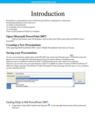 www.btechsmartclass.com
Introduction
PowerPoint is a presentation tool in which the presentation is displayed as a slide show.
Finished presentations can be shown as:
As slides in slide projector
As overheads on an overhead projector
As a web page
From a screen projector linked to a computer
Open Microsoft PowerPoint 2007:
Click on Start button, goto All programs, click on Microsoft Office,select Microsoft Office Power
Point2007.
Creating a New Presentation:
After opening MS PowerPoint 2007, select “Blank Presentation”and click on Create.
Saving your Presentation:
To save your document, simply click on the MS 2007 logo in the top left‐hand corner and the menu bar
that you see on your right here will drop down giving you various options, including saving.
When you save a workbook in MS Excel 2007, it automatically saves with “.pptx”as its extension.
However, you can also save your presentation so that it‟s readable by earlier versions of MS PowerPoint (97 –
2003) by simply selecting “PowerPoint 97‐2003 Presentation”when choosing what file type to save as (please
see the screenshot below).
Getting Help in MS PowerPoint 2007:
 To get help in Excel 2007, look for the help icon in the top right‐hand corner of the screen and
click on it.
 