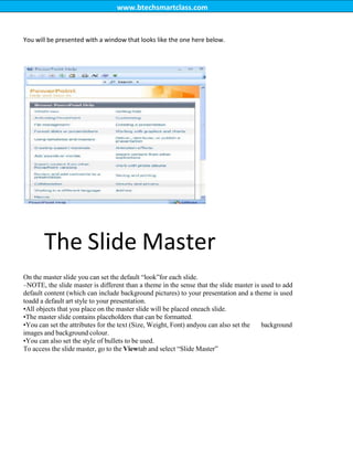 www.btechsmartclass.com
You will be presented with a window that looks like the one here below.
The Slide Master
On the master slide you can set the default “look”for each slide.
–NOTE, the slide master is different than a theme in the sense that the slide master is used to add
default content (which can include background pictures) to your presentation and a theme is used
toadd a default art style to your presentation.
•All objects that you place on the master slide will be placed oneach slide.
•The master slide contains placeholders that can be formatted.
•You can set the attributes for the text (Size, Weight, Font) andyou can also set the background
images and background colour.
•You can also set the style of bullets to be used.
To access the slide master, go to the Viewtab and select “Slide Master”
 