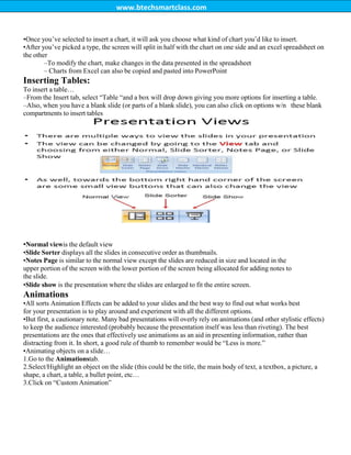 www.btechsmartclass.com
•Once you‟ve selected to insert a chart, it will ask you choose what kind of chart you‟d like to insert.
•After you‟ve picked a type, the screen will split in half with the chart on one side and an excel spreadsheet on
the other
–To modify the chart, make changes in the data presented in the spreadsheet
– Charts from Excel can also be copied and pasted into PowerPoint
Inserting Tables:
To insert a table…
–From the Insert tab, select “Table “and a box will drop down giving you more options for inserting a table.
–Also, when you have a blank slide (or parts of a blank slide), you can also click on options w/n these blank
compartments to insert tables
•Normal viewis the default view
•Slide Sorter displays all the slides in consecutive order as thumbnails.
•Notes Page is similar to the normal view except the slides are reduced in size and located in the
upper portion of the screen with the lower portion of the screen being allocated for adding notes to
the slide.
•Slide show is the presentation where the slides are enlarged to fit the entire screen.
Animations
•All sorts Animation Effects can be added to your slides and the best way to find out what works best
for your presentation is to play around and experiment with all the different options.
•But first, a cautionary note. Many bad presentations will overly rely on animations (and other stylistic effects)
to keep the audience interested (probably because the presentation itself was less than riveting). The best
presentations are the ones that effectively use animations as an aid in presenting information, rather than
distracting from it. In short, a good rule of thumb to remember would be “Less is more.”
•Animating objects on a slide…
1.Go to the Animationstab.
2.Select/Highlight an object on the slide (this could be the title, the main body of text, a textbox, a picture, a
shape, a chart, a table, a bullet point, etc…
3.Click on “Custom Animation”
 
