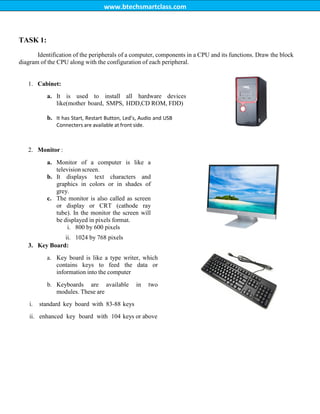 www.btechsmartclass.com
TASK 1:
Identification of the peripherals of a computer, components in a CPU and its functions. Draw the block
diagram of the CPU along with the configuration of each peripheral.
1. Cabinet:
a. It is used to install all hardware devices
like(mother board, SMPS, HDD,CD ROM, FDD)
b. It has Start, Restart Button, Led’s, Audio and USB
Connecters are available at front side.
2. Monitor :
a. Monitor of a computer is like a
television screen.
b. It displays text characters and
graphics in colors or in shades of
grey.
c. The monitor is also called as screen
or display or CRT (cathode ray
tube). In the monitor the screen will
be displayed in pixels format.
i. 800 by 600 pixels
ii. 1024 by 768 pixels
3. Key Board:
a. Key board is like a type writer, which
contains keys to feed the data or
information into the computer
b. Keyboards are available in two
modules. These are
i. standard key board with 83-88 keys
ii. enhanced key board with 104 keys or above
 