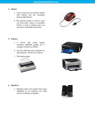 www.btechsmartclass.com
4. Mouse:
a. Every mouse has one primary button
(left button) and one secondary
button (right button).
b. The primary button is used to carry
out most tasks, where as secondary
button is used in special cases you
can select commands and options
5. Printer:
a. A device that prints images
(numbers, alphabets, graphs, etc…)
on paper is known as Printer.
b. We have different types of printers to
take printouts. These are as follows:
i. Dot matrix printer
6. Speakers:
a. Speakers make your system much more
delightful to use entertain you while
you are working on computer
ii. Inkjetprinter
 