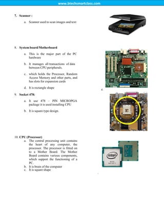 www.btechsmartclass.com
7. Scanner :
a. Scanner used to scan images and text
8. System board/Motherboard
a. This is the major part of the PC
hardware
b. It manages all transactions of data
between CPU peripherals.
c. which holds the Processor, Random
Access Memory and other parts, and
has slots for expansion cards
d. It is rectangle shape
e.
9. Socket 478:
a. It use 478 – PIN MICROPGA
package it is used installing CPU
b. It is square type design.
10. CPU (Processor)
a. The central processing unit contains
the heart of any computer, the
processor. The processor is fitted on
to a Mother Board. The Mother
Board contains various components,
which support the functioning of a
PC.
b. It is brain of the computer
c. It is square shape
.
Mother
Board
 