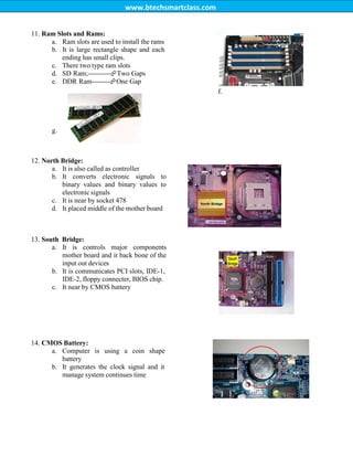 www.btechsmartclass.com
11. Ram Slots and Rams:
a. Ram slots are used to install the rams
b. It is large rectangle shape and each
ending has small clips.
c. There two type ram slots
d. SD Ram;----------Two Gaps
e. DDR Ram--------One Gap
f.
g.
12. North Bridge:
a. It is also called as controller
b. It converts electronic signals to
binary values and binary values to
electronic signals
c. It is near by socket 478
d. It placed middle of the mother board
13. South Bridge:
a. It is controls major components
mother board and it back bone of the
input out devices
b. It is communicates PCI slots, IDE-1,
IDE-2, floppy connecter, BIOS chip.
c. It near by CMOS battery
14. CMOS Battery:
a. Computer is using a coin shape
battery
b. It generates the clock signal and it
manage system continues time
 