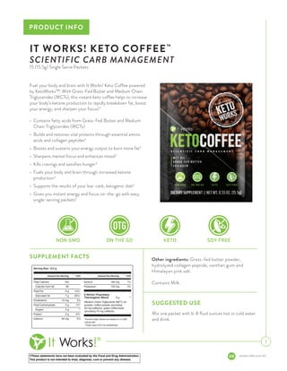 †These statements have not been evaluated by the Food and Drug Administration.
This product is not intended to treat, diagnose, cure or prevent any disease.
pis-keto-coffee-us-en-001
PRODUCT INFO
1
Fuel your body and brain with It Works! Keto Coffee powered
by KetoWorks™! With Grass-Fed Butter and Medium Chain
Triglycerides (MCTs), this instant keto coffee helps to increase
your body’s ketone production to rapidly breakdown fat, boost
your energy, and sharpen your focus!†
•	 Contains fatty acids from Grass-Fed Butter and Medium
Chain Triglycerides (MCTs)
•	 Builds and restores vital proteins through essential amino
acids and collagen peptides†
•	 Boosts and sustains your energy output to burn more fat†
•	 Sharpens mental focus and enhances mood†
•	 Kills cravings and satisfies hunger†
•	 Fuels your body and brain through increased ketone
production†
•	 Supports the results of your low-carb, ketogenic diet†
•	 Gives you instant energy and focus on-the-go with easy,
single-serving packets†
IT WORKS! KETO COFFEE™
SCIENTIFIC CARB MANAGEMENT
15 (15.5g) Single Serve Packets
SUGGESTED USE
Mix one packet with 6-8 fluid ounces hot or cold water
and drink.
SUPPLEMENT FACTS Other ingredients: Grass-fed butter powder,
hydrolyzed collagen peptide, xanthan gum and
Himalayan pink salt.
Contains Milk.
 