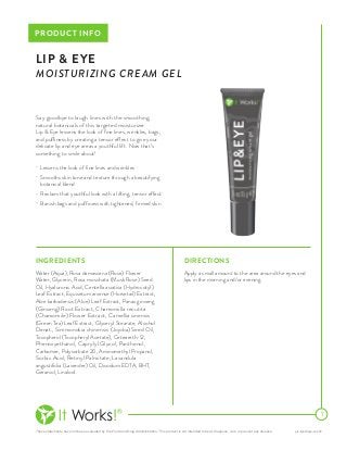 These statements have not been evaluated by the Food and Drug Administration. This product is not intended to treat, diagnose, cure or prevent any disease. pis-lipandeye-us-002
PRODUCT INFO
Say goodbye to laugh lines with the smoothing,
natural botanicals of this targeted moisturizer.
Lip & Eye lessens the look of fine lines, wrinkles, bags,
and puffiness by creating a tensor effect to give your
delicate lip and eye areas a youthful lift. Now that’s
something to smile about!
•	 Lessens the look of fine lines and wrinkles
•	 Smooths skin tone and texture through a beautifying
botanical blend
•	 Reclaim that youthful look with a lifting, tensor effect
•	 Banish bags and puffiness with tightened, firmed skin
DIRECTIONS
Apply a small amount to the area around the eyes and
lips in the morning and/or evening.
1
LIP & EYE
MOISTURIZING CREAM GEL
INGREDIENTS
Water (Aqua), Rosa damascena (Rose) Flower
Water, Glycerin, Rosa moschata (Musk Rose) Seed
Oil, Hyaluronic Acid, Centella asiatica (Hydrocotyl)
Leaf Extract, Equisetum arvense (Horsetail) Extract,
Aloe barbadensis (Aloe) Leaf Extract, Panax ginseng
(Ginseng) Root Extract, Chamomilla recutita
(Chamomile) Flower Extract, Camellia sinensis
(Green Tea) Leaf Extract, Glyceryl Stearate, Alcohol
Denat., Simmondsia chinensis (Jojoba) Seed Oil,
Tocopherol (Tocopheryl Acetate), Ceteareth-12,
Phenoxyethanol, Caprylyl Glycol, Panthenol,
Carbomer, Polysorbate 20, Aminomethyl Propanol,
Sorbic Acid, Retinyl Palmitate, Lavandula
angustifolia (Lavender) Oil, Disodium EDTA, BHT,
Geraniol, Linalool.
 