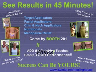See Results in 45 Minutes!
      Target Applicators
      Facial Applicators
      Chin & Neck Applicators
      Nutritionals
      Menopause Relief
         Come by BOOTH 201
             It
       ADD the Finishing Touches
             Works!
      Before YOUR Performance!!


    Success Can Be YOURS!
                     www.itworks.net/healinghouse
 