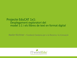 Projecte EduCAT 1x1:Desplegament exploratori delmodel 1:1 i els llibres de text en format digital Xavier Kirchner – Fundació Catalana per a la Recerca i la Innovació 