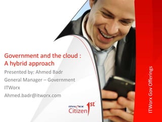 ITWorxGovOfferings
Presented by: Ahmed Badr
General Manager – Government
ITWorx
Ahmed.badr@itworx.com
Government and the cloud :
A hybrid approach
 