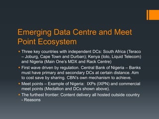 Emerging Data Centre and Meet
Point Ecosystem
 Three key countries with independent DCs: South Africa (Teraco
– Joburg, Cape Town and Durban); Kenya (Iolo, Liquid Telecom)
and Nigeria (Main One’s MDX and Rack Centre)
 First wave driven by regulation. Central Bank of Nigeria – Banks
must have primary and secondary DCs at certain distance. Aim
to cost save by sharing. CBN’s own mechanism to achieve.
 Meet points – Example of Nigeria: IXPs (IXPN) and commercial
meet points (Medallion and DCs shown above).
 The furthest frontier: Content delivery all hosted outside country
- Reasons
 