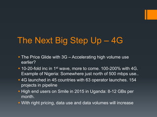 The Next Big Step Up – 4G
 The Price Glide with 3G – Accelerating high volume use
earlier?
 10-20-fold inc in 1st wave, more to come. 100-200% with 4G.
Example of Nigeria: Somewhere just north of 500 mbps use..
 4G launched in 45 countries with 63 operator launches. 154
projects in pipeline
 High end users on Smile in 2015 in Uganda: 8-12 GBs per
month.
 With right pricing, data use and data volumes will increase
 