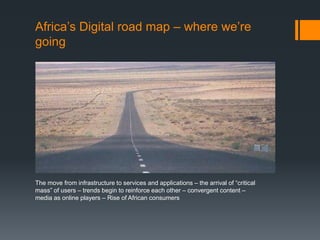 Africa’s Digital road map – where we’re
going
The move from infrastructure to services and applications – the arrival of “critical
mass” of users – trends begin to reinforce each other – convergent content –
media as online players – Rise of African consumers
 