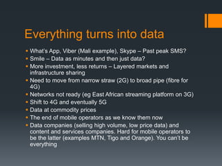 Everything turns into data
 What’s App, Viber (Mali example), Skype – Past peak SMS?
 Smile – Data as minutes and then just data?
 More investment, less returns – Layered markets and
infrastructure sharing
 Need to move from narrow straw (2G) to broad pipe (fibre for
4G)
 Networks not ready (eg East African streaming platform on 3G)
 Shift to 4G and eventually 5G
 Data at commodity prices
 The end of mobile operators as we know them now
 Data companies (selling high volume, low price data) and
content and services companies. Hard for mobile operators to
be the latter (examples MTN, Tigo and Orange). You can’t be
everything
 