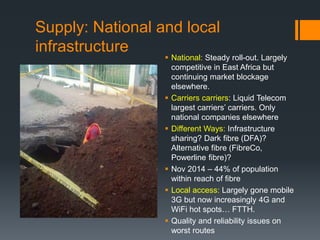 Supply: National and local
infrastructure
 National: Steady roll-out. Largely
competitive in East Africa but
continuing market blockage
elsewhere.
 Carriers carriers: Liquid Telecom
largest carriers’ carriers. Only
national companies elsewhere
 Different Ways: Infrastructure
sharing? Dark fibre (DFA)?
Alternative fibre (FibreCo,
Powerline fibre)?
 Nov 2014 – 44% of population
within reach of fibre
 Local access: Largely gone mobile
3G but now increasingly 4G and
WiFi hot spots… FTTH.
 Quality and reliability issues on
worst routes
 