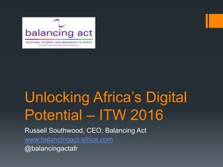 Unlocking Africa’s Digital
Potential – ITW 2016
Russell Southwood, CEO, Balancing Act
www.balancingact-africa.com
@balancingactafr
 