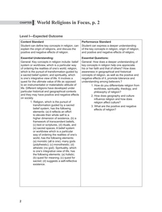 2
World Religions in Focus, p. 2
Level I—Expected Outcome
Content Standard
Student can define key concepts in religion, can
explain the origin of religions, and discuss the
positive and negative effects of religion.
Essential Understanding:
General: Key concepts in religion include: belief
system or worldview, which is a particular way
of ordering the realities of one’s world; religion,
which is the pursuit of transformation guided by
a sacred belief system; and spirituality, which
is one’s integrative view of life. It involves a
quest for the ultimate value of life as opposed
to an instrumentalist or materialistic attitude of
life. Different religions have developed under
particular historical and geographical contexts
and they may have positive and negative effects
on society.
1. Religion, which is the pursuit of
transformation guided by a sacred
belief system, has the following
elements: (a) it reflects an effort
to elevate their whole self to a
higher dimension of existence, (b) a
framework of transcendent beliefs,
(c) text or scriptures, (d) rituals, and
(e) sacred spaces; A belief system
or worldview which is a particular
way of ordering the realities of one’s
world, has the following elements:
(a) monistic (all is one); many gods
(polytheistic); (c) monotheistic; (d)
atheistic (no god). Spirituality, which
is one’s integrative view of life, has
the following elements: (a) holistic;
(b) quest for meaning; (c) quest for
sacred; (d) suggests a self-reflective
existence.
Performance Standard
Student can express a deeper understanding
of the key concepts in religion, origin of religion,
and positive and negative effects of religion.
Essential Questions:
General: How does a deeper understanding of
key concepts in religion help one appreciate
his or her faith and that of others? How does
awareness in geographical and historical
concepts of religion, as well as the positive and
negative effects of it, promote tolerance and
understanding among believers.?
1. How do you differentiate religion from
worldview, spirituality, theology, and
philosophy of religion?
2. How does geography and culture
influence religion and how does
religion affect culture?
3. What are the positive and negative
effects of religion?
I
CHAPTER
 