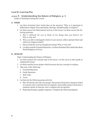 8
Level III---Learning Plan
LESSON 1 Understanding the Nature of Religion, p. 3
Guide in Teaching/Learning the Lesson
A. KNOW
1. Let them formulate their initial idea on the question “Why is it important to
differentiate religion from spirituality, theology, and philosophy of religion?”
2. Let them answer the Motivational Activity in the lesson. Let them answer the fol-
lowing questions:
a. Was it difficult for you to think of ten things that you believe in?
Why or why not?
b. Were you able to distinguish which of your answers reflect spiritual belief and
which are religious beliefs?
c. Did you find this activity thought-provoking? Why or why not?
d. Let them read the Essential Questions. Let them formulate their initial idea about
World Religions in Focus.
B. DEVELOP
Topic: Understanding the Nature of Religion
1. Let them analyze the concept map in the lesson. Let this serve as their guide in
studying the lesson.
2. Let them read the lesson proper which discusses the key concepts in religion.
3. Take note of the following:
a. Essential Questions
b. Guide Questions
c. Web Links
d. Trivia
4. Let them do the following group activities
a. Skit: Divide the class into two groups. One group will present a character sketch
of a person who is spiritual but not religious; and another group will present a
character sketch of someone who is religious but not spiritual.
b. Reporting through a graphic organizer. Complete the following diagram.
 