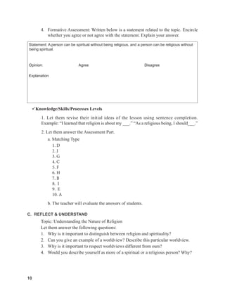 10
4. Formative Assessment: Written below is a statement related to the topic. Encircle
whether you agree or not agree with the statement. Explain your answer.
Statement: A person can be spiritual without being religious, and a person can be religious without
being spiritual.
Opinion: Agree Disagree
Explanation
Knowledge/Skills/Processes Levels
1. Let them revise their initial ideas of the lesson using sentence completion.
Example: “I learned that religion is about my ___.” “As a religious being, I should___.”
2. Let them answer the Assessment Part.
a. Matching Type
1. D
2. J
3. G
4. C
5. F
6. H
7. B
8. I
9. E
10. A
b. The teacher will evaluate the answers of students.
C. REFLECT & UNDERSTAND
Topic: Understanding the Nature of Religion
Let them answer the following questions:
1. Why is it important to distinguish between religion and spirituality?
2. Can you give an example of a worldview? Describe this particular worldview.
3. Why is it important to respect worldviews different from ours?
4. Would you describe yourself as more of a spiritual or a religious person? Why?
 