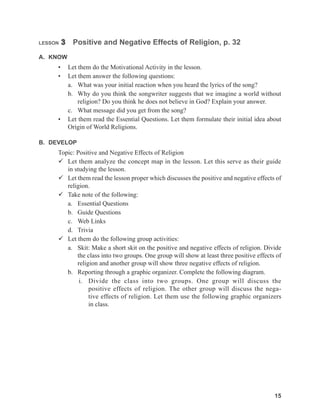 15
LESSON 3 Positive and Negative Effects of Religion, p. 32
A. KNOW
• Let them do the Motivational Activity in the lesson.
• Let them answer the following questions:
a. What was your initial reaction when you heard the lyrics of the song?
b. Why do you think the songwriter suggests that we imagine a world without
religion? Do you think he does not believe in God? Explain your answer.
c. What message did you get from the song?
• Let them read the Essential Questions. Let them formulate their initial idea about
Origin of World Religions.
B. DEVELOP
Topic: Positive and Negative Effects of Religion
 Let them analyze the concept map in the lesson. Let this serve as their guide
in studying the lesson.
 Let them read the lesson proper which discusses the positive and negative effects of
religion.
 Take note of the following:
a. Essential Questions
b. Guide Questions
c. Web Links
d. Trivia
 Let them do the following group activities:
a. Skit: Make a short skit on the positive and negative effects of religion. Divide
the class into two groups. One group will show at least three positive effects of
religion and another group will show three negative effects of religion.
b. Reporting through a graphic organizer. Complete the following diagram.
i. Divide the class into two groups. One group will discuss the
positive effects of religion. The other group will discuss the nega-
tive effects of religion. Let them use the following graphic organizers
in class.
 