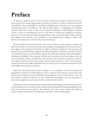 iii
Preface
As Asians, we should be proud of the fact that the world’s greatest religions originated from Asia.
From the arid western frontier began Judaism, Christianity, and Islam. From the vast Indian subcontinent
came Hinduism, Theravada Buddhism, and Mahayana Buddhism from South Asia. In the east originated
Confucianism, Daoism, and Shintoism. The study of world religions is a challenging and worthwhile
endeavour. With this in mind, we offer you the textbook Introduction to World Religions and Belief
Systems to help you comprehensively learn not only about the fundamental teachings and ritualistic
practices but also the historical background, geographical context, and cultural milieu of these profound
Asian religions. This textbook, as our contribution to the insightful study of religion, is based on the
objectives and competencies of the K-12 Basic Education Program.
We have divided the book into five parts. The first part will discuss the key concepts in religion and
belief systems which serve as framework in the study of religions; the geographical and cultural contexts of
these religions as they originated; and the effects of religion on followers and adherents. The second part will
explore the nature of the Abrahamic religions from West Asia (Judaism, Christianity, and Islam). The third
part will examine the features of the Dharmic religions from South Asia (Hinduism, Theravada Buddhism,
and Mahayana Buddhism). The fourth part will look into the attributes of the Daoic religions from East
Asia (Confucianism, Daoism, and Shintoism). Each of these chapter ends with a comparative analysis of
these religions with focus on their origin, purpose, morality, destiny, and views on women. The final chapter
attempts to determine the religious landscape of the 21st century by way of assessing the uniqueness of each
world religion and its impact on humanity.
Apart from understanding key concepts in religion, it is also imperative to learn the historical and
geographical circumstances of world religions in order to appreciate their distinctive characteristics. This
endeavor aims to promote mutual understanding among adherents of various belief systems. At the end
of the semester, students are expected not only to understand world religions, but more importantly, to
demonstrate an appreciation and respect for their own faith and that of others.
Aside from the objective of deepening the understanding of world religions and developing appreciation
of various belief systems, this book also aims to cultivate critical thinking skills through challenging activities
based on the learner-centered approach. This textbook comes with a teacher’s manual and additional
resource materials to help teachers in facilitating a more effective study of world religions.
 
