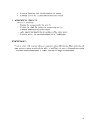 35
35
• Let them formulate their Final Idea about the lesson.
• Let them answer the Essential Questions for the lesson.
D. APPLICATION/ TRANSFER
Product: Christianity
1. Explain the instructions for the activity.
2. Explain the rubric for grading the photo-essay activity.
3. Let them do the activity for the lesson.
4. Allot a particular day for the presentation of the photo-essay.
5. Let them answer the questions under Critical Thinking part.
SPIN THE WHEEL
Create a wheel with a variety of review questions about Christianity. Then randomly call
upon students to come up and spin the wheel to see if they can answer the question correctly.
The team with the most number of correct answers will be given extra credit.
 