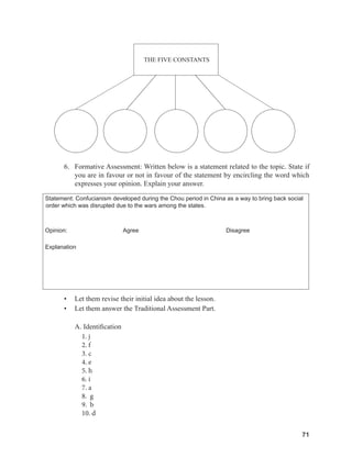 71
71
6. Formative Assessment: Written below is a statement related to the topic. State if
you are in favour or not in favour of the statement by encircling the word which
expresses your opinion. Explain your answer.
Statement: Confucianism developed during the Chou period in China as a way to bring back social
order which was disrupted due to the wars among the states.
Opinion: Agree Disagree
Explanation
• Let them revise their initial idea about the lesson.
• Let them answer the Traditional Assessment Part.
A. Identification
1. j
2. f
3. c
4. e
5. h
6. i
7. a
8. g
9. b
10. d
THE FIVE CONSTANTS
 