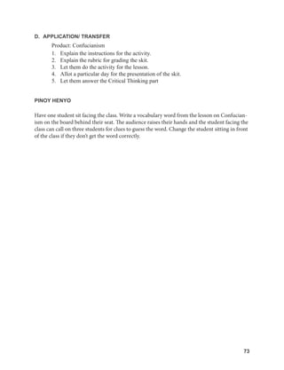 73
73
D. APPLICATION/ TRANSFER
Product: Confucianism
1. Explain the instructions for the activity.
2. Explain the rubric for grading the skit.
3. Let them do the activity for the lesson.
4. Allot a particular day for the presentation of the skit.
5. Let them answer the Critical Thinking part
PINOY HENYO
Have one student sit facing the class. Write a vocabulary word from the lesson on Confucian-
ism on the board behind their seat. The audience raises their hands and the student facing the
class can call on three students for clues to guess the word. Change the student sitting in front
of the class if they don’t get the word correctly.
 