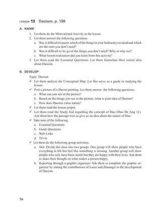 74
74
LESSON 13 Daoism, p. 198
A. KNOW
1. Let them do the Motivational Activity in the lesson.
2. Let them answer the following questions:
a. Was it difficult to assess which of the things in your bedroom you need and which
are the ones you don’t need?
b. Was it difficult to let go of the things you don’t need? Why or why not?
c. What lesson/realization did you learn from this activity?
3. Let them read the Essential Questions. Let them formulate their initial idea
about Daoism.
B. DEVELOP
Topic: Daoism
 Let them analyze the Conceptual Map. Let this serve as a guide in studying the
lesson.
 Post a picture of a Daoist painting. Let them answer the following questions:
a. What can you see in the picture?
b. Based on the things you see in the picture, what is your idea of Daoism?
c. How does Daoism value nature?
 Let them read the lesson proper.
 Let them read the Study Aid regarding the concept of Dao (Dao De Jing 11).
Ask them how the passage tries to give us an idea about the nature of Dao.
 Take note of the following:
a. Essential Questions
b. Guide Questions
c. Web Links
d. Trivia
 Let them do the following group activities:
a. Skit: Divide the class into two groups. One group will show people who have
everything in life but feel like something is missing. Another group will show
people who only have basic needs but they are happy with their lives. Ask them
to share their thought on what makes a person happy.
b. Reporting through a graphic organizer: Ask them to complete the graphic or-
ganizer by stating the contributions of Laozi and Zhuangzi in the development
of Daoism.
 