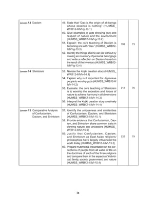 ix
Lesson 13 Daoism 49. State that “Dao is the origin of all beings
whose essence is nothing” (HUMSS_
WRB12-II/IVf-g-13.1)
50. Give examples of acts showing love and
respect of nature and the environment
(HUMSS_WRB12-II/IVf-g-13.2)
51. Explain: the core teaching of Daoism is
becoming one with “Dao.” (HUMSS_WRB12-
II/IVf-g-13.3)
52. Identify the things she/he can do without by
making an inventory of personal belongings
and write a reflection on Daoism based on
the result of the inventory (HUMSS_WRB12-
II/IVf-g-13.4)
198 73
Lesson 14 Shintoism 53. Narrate the Kojiki creation story (HUMSS_
WRB12-II/IVh-14.1)
54. Explain why is it important for Japanese
people to worship gods (HUMSS_WRB12-II/
IVh-14.2)
55. Evaluate: the core teaching of Shintoism
is to worship the ancestors and forces of
nature to achieve harmony in all dimensions
(HUMSS_WRB12-II/IVh-14.3)
56. Interpret the Kojiki creation story creatively
(HUMSS_WRB12-II/IVh-14.4)
212 76
Lesson 15 Comparative Analysis
of Confucianism,
Daoism, and Shintoism
57. Identify the uniqueness and similarities
of Confucianism, Daoism, and Shintoism
(HUMSS_WRB12-II/IVi-15.1)
58. Provide evidence that Confucianism, Dao-
ism, and Shintoism share common traits in
viewing nature and ancestors (HUMSS_
WRB12-II/IVi-15.2)
59. Justify that Confucianism, Daoism,
and Shintoism as East Asian religions/
philosophies have largely influenced the
world today (HUMSS_WRB12-II/IVi-15.3)
60. Prepare multimedia presentation on the per-
ceptions of people from all walks of life on
the doctrines of each of the three religions
and compare them in the aspects of individ-
ual, family, society, government, and nature
(HUMSS_WRB12-II/IVi-15.4)
232 79
 