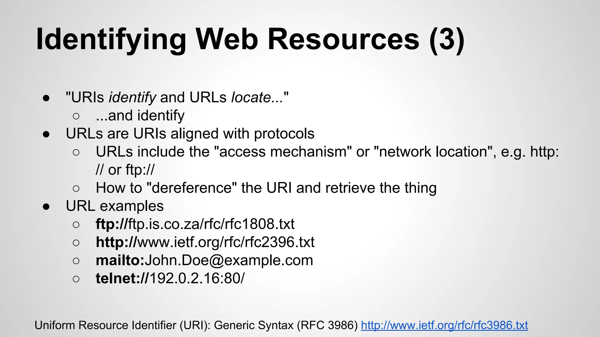 Identifying Web Resources (3)
●
●

●

"URIs identify and URLs locate..."
○ ...and identify
URLs are URIs aligned with protocols
○ URLs include the "access mechanism" or "network location", e.g. http:
// or ftp://
○ How to "dereference" the URI and retrieve the thing
URL examples
○ ftp://ftp.is.co.za/rfc/rfc1808.txt
○ http://www.ietf.org/rfc/rfc2396.txt
○ mailto:John.Doe@example.com
○ telnet://192.0.2.16:80/

Uniform Resource Identifier (URI): Generic Syntax (RFC 3986) http://www.ietf.org/rfc/rfc3986.txt

 