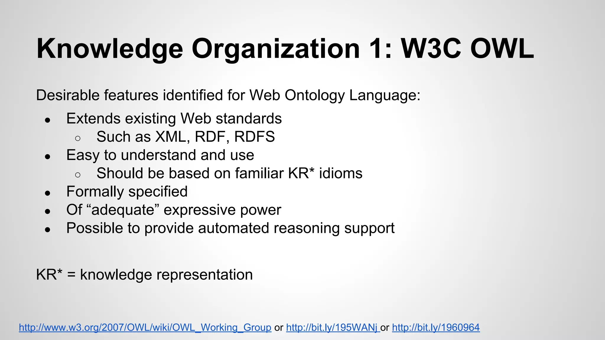 Knowledge Organization 1: W3C OWL
Desirable features identified for Web Ontology Language:
●
●
●
●
●

Extends existing Web standards
○ Such as XML, RDF, RDFS
Easy to understand and use
○ Should be based on familiar KR* idioms
Formally specified
Of “adequate” expressive power
Possible to provide automated reasoning support

KR* = knowledge representation

http://www.w3.org/2007/OWL/wiki/OWL_Working_Group or http://bit.ly/195WANj or http://bit.ly/1960964

 