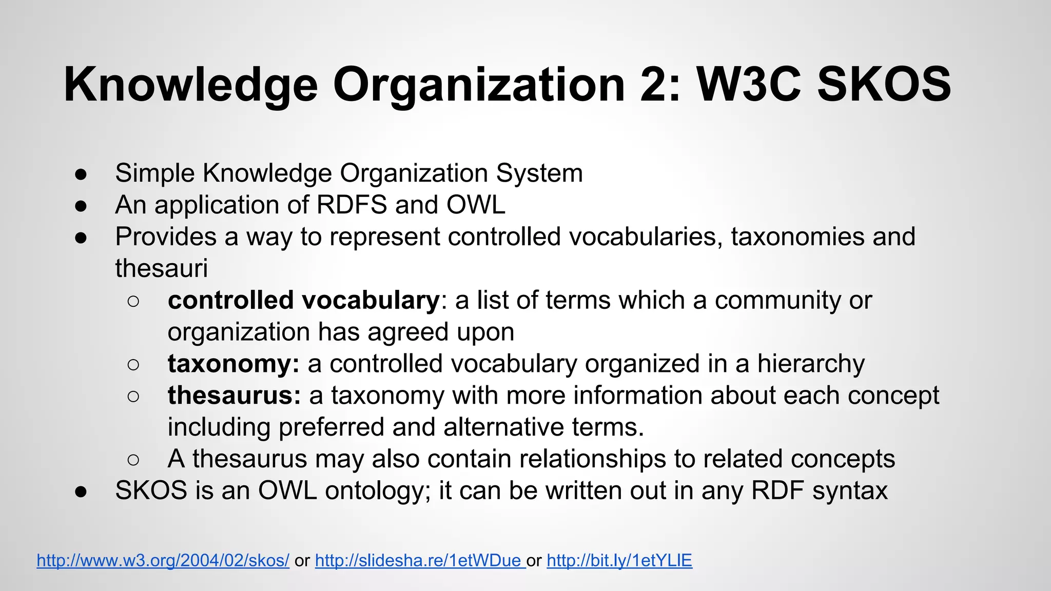 Knowledge Organization 2: W3C SKOS
●
●
●

●

Simple Knowledge Organization System
An application of RDFS and OWL
Provides a way to represent controlled vocabularies, taxonomies and
thesauri
○ controlled vocabulary: a list of terms which a community or
organization has agreed upon
○ taxonomy: a controlled vocabulary organized in a hierarchy
○ thesaurus: a taxonomy with more information about each concept
including preferred and alternative terms.
○ A thesaurus may also contain relationships to related concepts
SKOS is an OWL ontology; it can be written out in any RDF syntax

http://www.w3.org/2004/02/skos/ or http://slidesha.re/1etWDue or http://bit.ly/1etYLlE

 