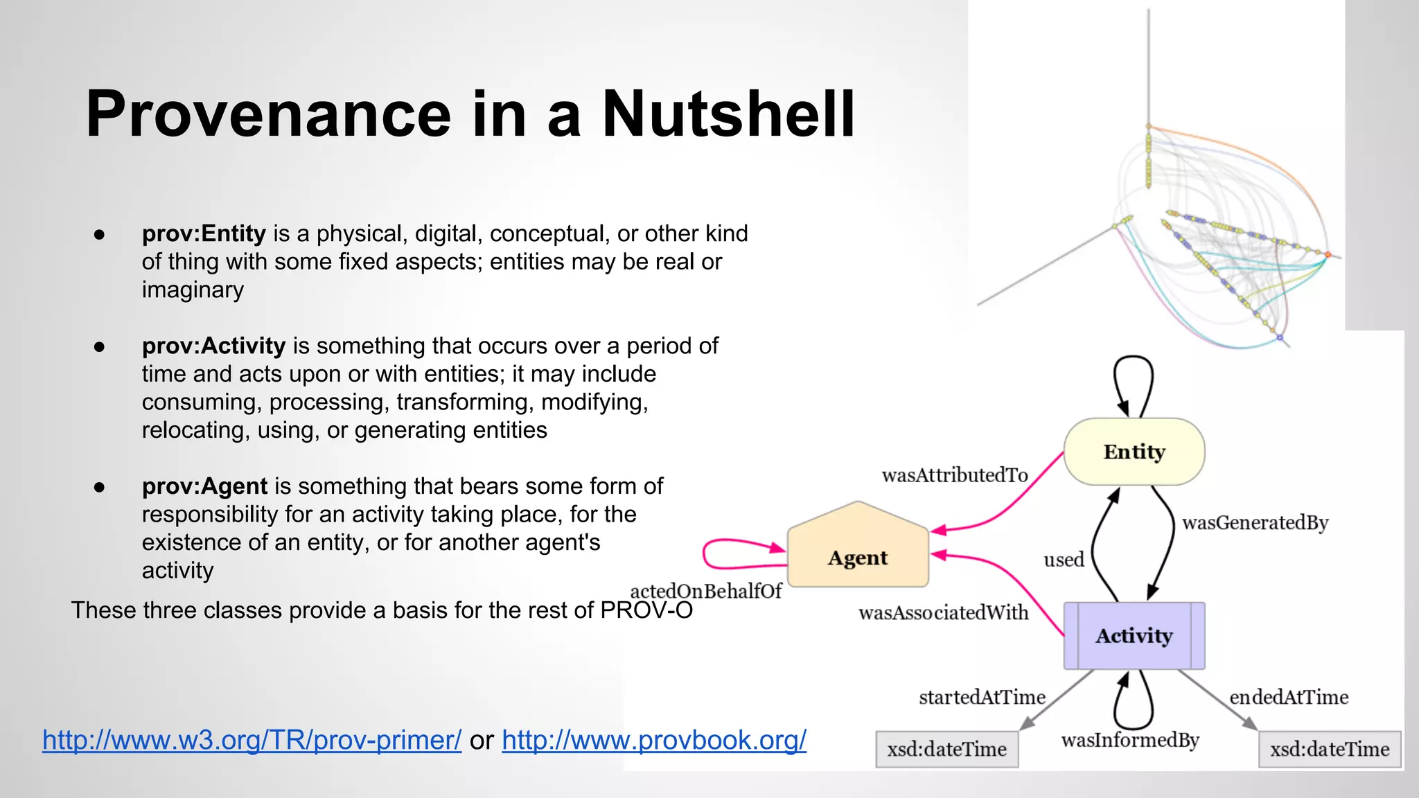 Provenance in a Nutshell
●

prov:Entity is a physical, digital, conceptual, or other kind
of thing with some fixed aspects; entities may be real or
imaginary

●

prov:Activity is something that occurs over a period of
time and acts upon or with entities; it may include
consuming, processing, transforming, modifying,
relocating, using, or generating entities

●

prov:Agent is something that bears some form of
responsibility for an activity taking place, for the
existence of an entity, or for another agent's
activity

These three classes provide a basis for the rest of PROV-O

http://www.w3.org/TR/prov-primer/ or http://www.provbook.org/

 