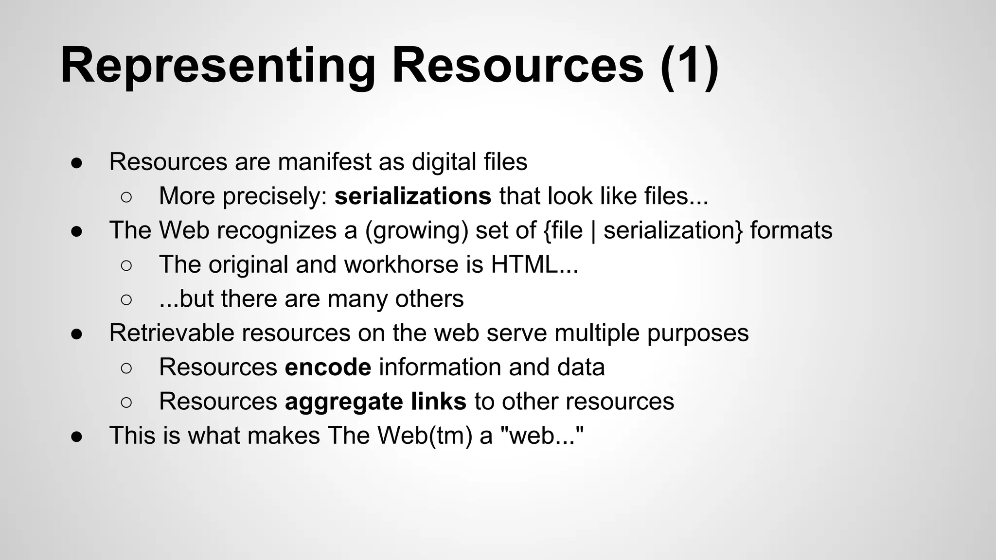 Representing Resources (1)
●
●

●

●

Resources are manifest as digital files
○ More precisely: serializations that look like files...
The Web recognizes a (growing) set of {file | serialization} formats
○ The original and workhorse is HTML...
○ ...but there are many others
Retrievable resources on the web serve multiple purposes
○ Resources encode information and data
○ Resources aggregate links to other resources
This is what makes The Web(tm) a "web..."

 