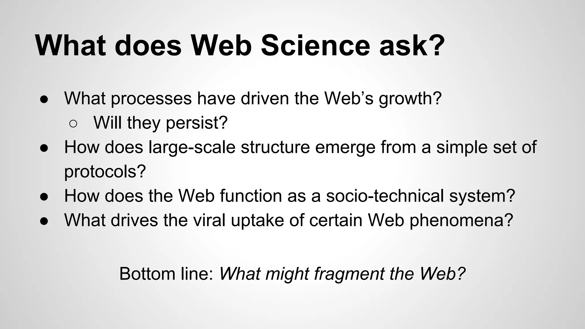 What does Web Science ask?
● What processes have driven the Web’s growth?
○ Will they persist?
● How does large-scale structure emerge from a simple set of
protocols?
● How does the Web function as a socio-technical system?
● What drives the viral uptake of certain Web phenomena?
Bottom line: What might fragment the Web?

 