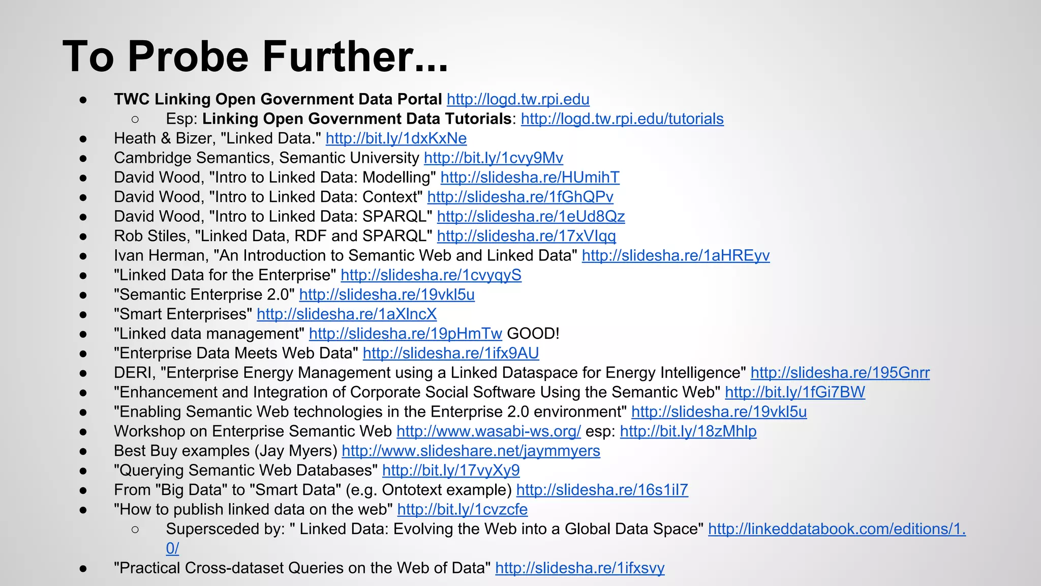 To Probe Further...
●
●
●
●
●
●
●
●
●
●
●
●
●
●
●
●
●
●
●
●
●

●

TWC Linking Open Government Data Portal http://logd.tw.rpi.edu
○
Esp: Linking Open Government Data Tutorials: http://logd.tw.rpi.edu/tutorials
Heath & Bizer, "Linked Data." http://bit.ly/1dxKxNe
Cambridge Semantics, Semantic University http://bit.ly/1cvy9Mv
David Wood, "Intro to Linked Data: Modelling" http://slidesha.re/HUmihT
David Wood, "Intro to Linked Data: Context" http://slidesha.re/1fGhQPv
David Wood, "Intro to Linked Data: SPARQL" http://slidesha.re/1eUd8Qz
Rob Stiles, "Linked Data, RDF and SPARQL" http://slidesha.re/17xVIqq
Ivan Herman, "An Introduction to Semantic Web and Linked Data" http://slidesha.re/1aHREyv
"Linked Data for the Enterprise" http://slidesha.re/1cvyqyS
"Semantic Enterprise 2.0" http://slidesha.re/19vkl5u
"Smart Enterprises" http://slidesha.re/1aXlncX
"Linked data management" http://slidesha.re/19pHmTw GOOD!
"Enterprise Data Meets Web Data" http://slidesha.re/1ifx9AU
DERI, "Enterprise Energy Management using a Linked Dataspace for Energy Intelligence" http://slidesha.re/195Gnrr
"Enhancement and Integration of Corporate Social Software Using the Semantic Web" http://bit.ly/1fGi7BW
"Enabling Semantic Web technologies in the Enterprise 2.0 environment" http://slidesha.re/19vkl5u
Workshop on Enterprise Semantic Web http://www.wasabi-ws.org/ esp: http://bit.ly/18zMhlp
Best Buy examples (Jay Myers) http://www.slideshare.net/jaymmyers
"Querying Semantic Web Databases" http://bit.ly/17vyXy9
From "Big Data" to "Smart Data" (e.g. Ontotext example) http://slidesha.re/16s1iI7
"How to publish linked data on the web" http://bit.ly/1cvzcfe
○
Supersceded by: " Linked Data: Evolving the Web into a Global Data Space" http://linkeddatabook.com/editions/1.
0/
"Practical Cross-dataset Queries on the Web of Data" http://slidesha.re/1ifxsvy

 