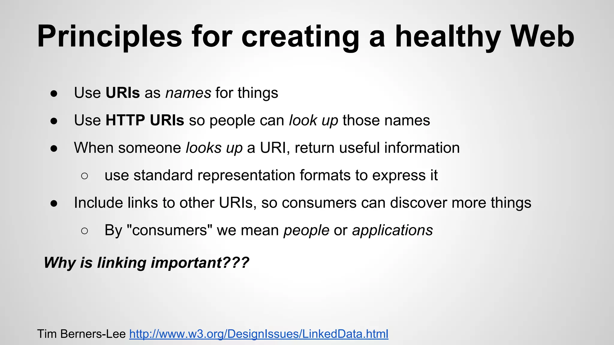 Principles for creating a healthy Web
●

Use URIs as names for things

●

Use HTTP URIs so people can look up those names

●

When someone looks up a URI, return useful information
○

●

use standard representation formats to express it

Include links to other URIs, so consumers can discover more things
○

By "consumers" we mean people or applications

Why is linking important???

Tim Berners-Lee http://www.w3.org/DesignIssues/LinkedData.html

 