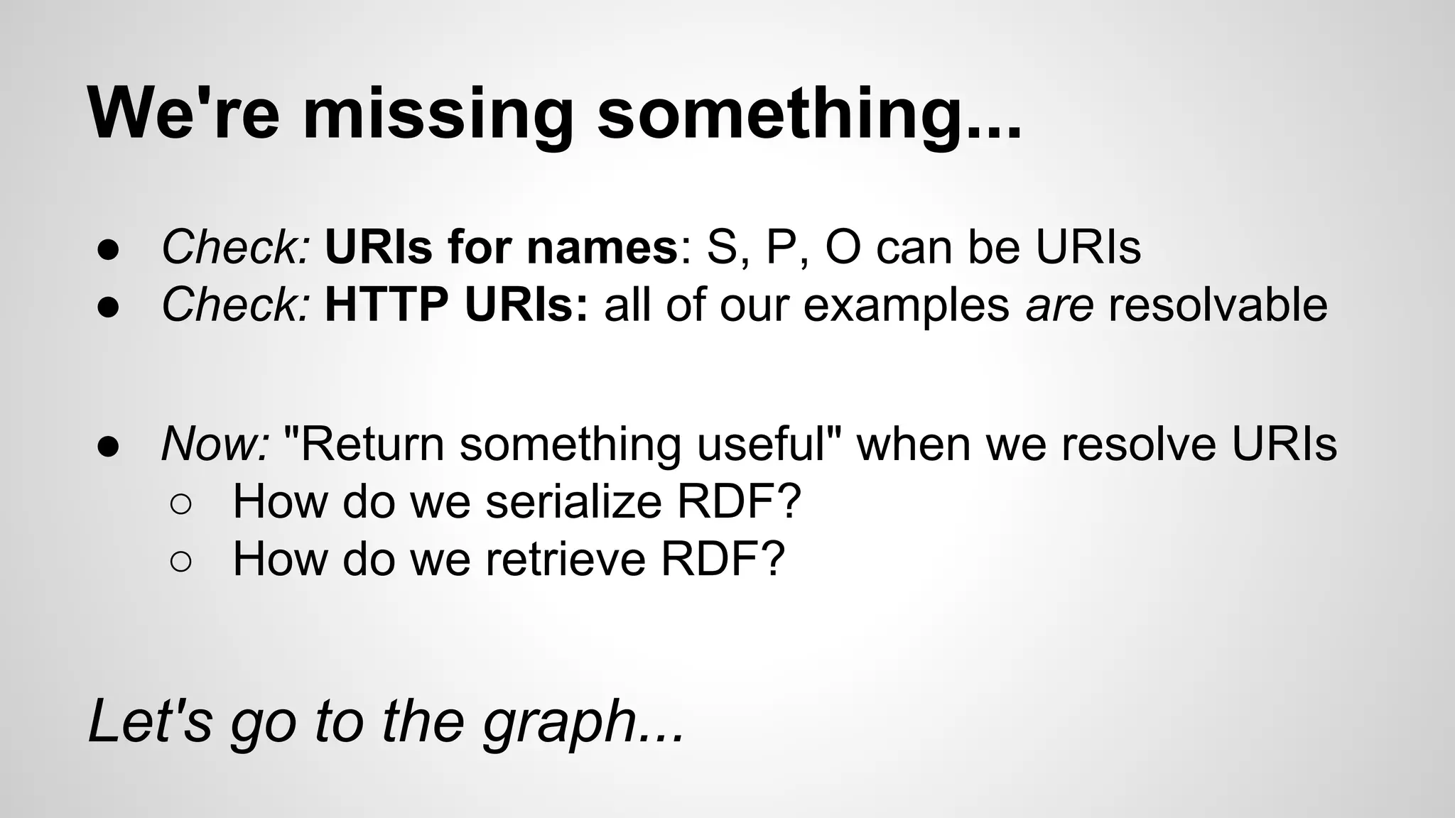 We're missing something...
● Check: URIs for names: S, P, O can be URIs
● Check: HTTP URIs: all of our examples are resolvable
● Now: "Return something useful" when we resolve URIs
○ How do we serialize RDF?
○ How do we retrieve RDF?

Let's go to the graph...

 