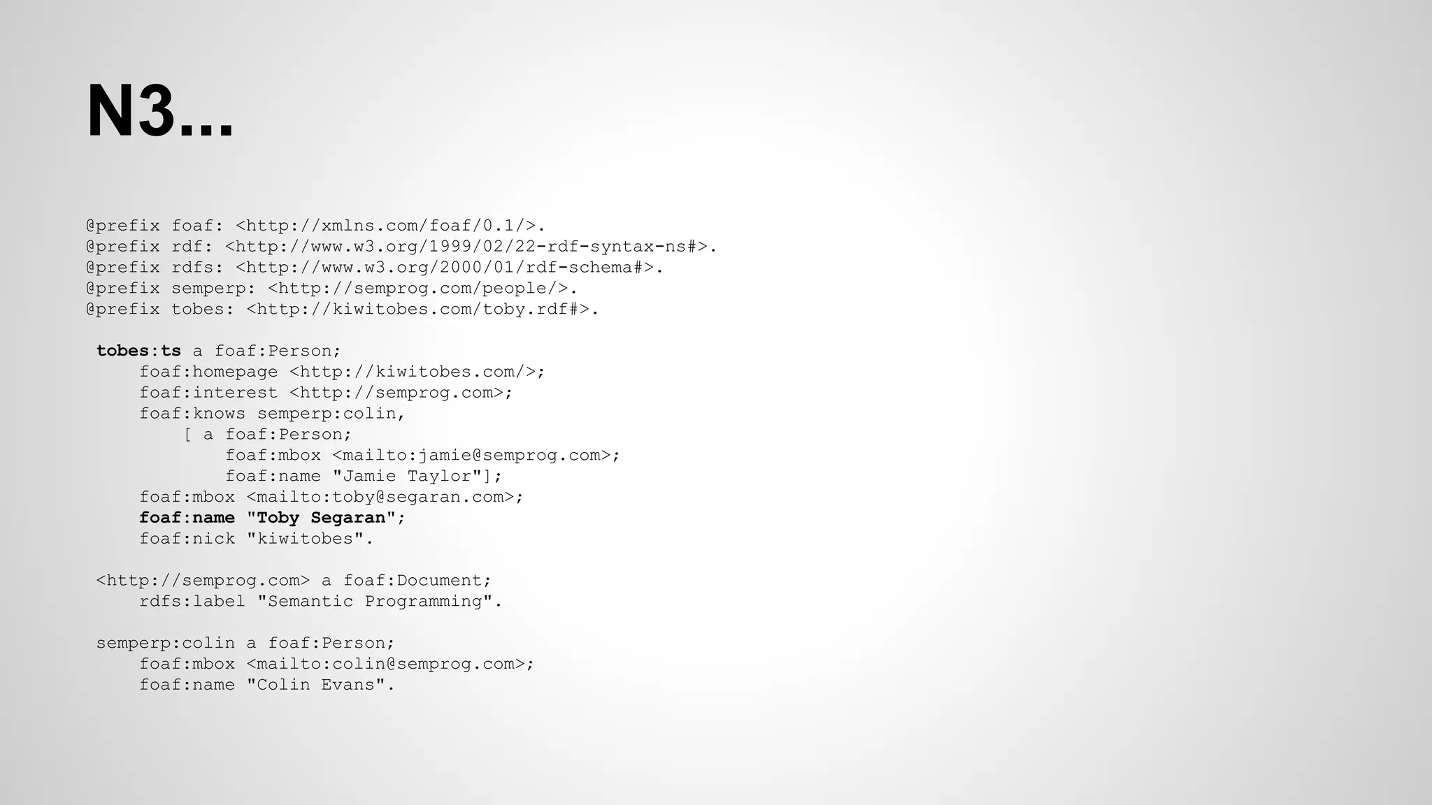 N3...
@prefix
@prefix
@prefix
@prefix
@prefix

foaf: <http://xmlns.com/foaf/0.1/>.
rdf: <http://www.w3.org/1999/02/22-rdf-syntax-ns#>.
rdfs: <http://www.w3.org/2000/01/rdf-schema#>.
semperp: <http://semprog.com/people/>.
tobes: <http://kiwitobes.com/toby.rdf#>.

tobes:ts a foaf:Person;
foaf:homepage <http://kiwitobes.com/>;
foaf:interest <http://semprog.com>;
foaf:knows semperp:colin,
[ a foaf:Person;
foaf:mbox <mailto:jamie@semprog.com>;
foaf:name "Jamie Taylor"];
foaf:mbox <mailto:toby@segaran.com>;
foaf:name "Toby Segaran";
foaf:nick "kiwitobes".
<http://semprog.com> a foaf:Document;
rdfs:label "Semantic Programming".
semperp:colin a foaf:Person;
foaf:mbox <mailto:colin@semprog.com>;
foaf:name "Colin Evans".

 