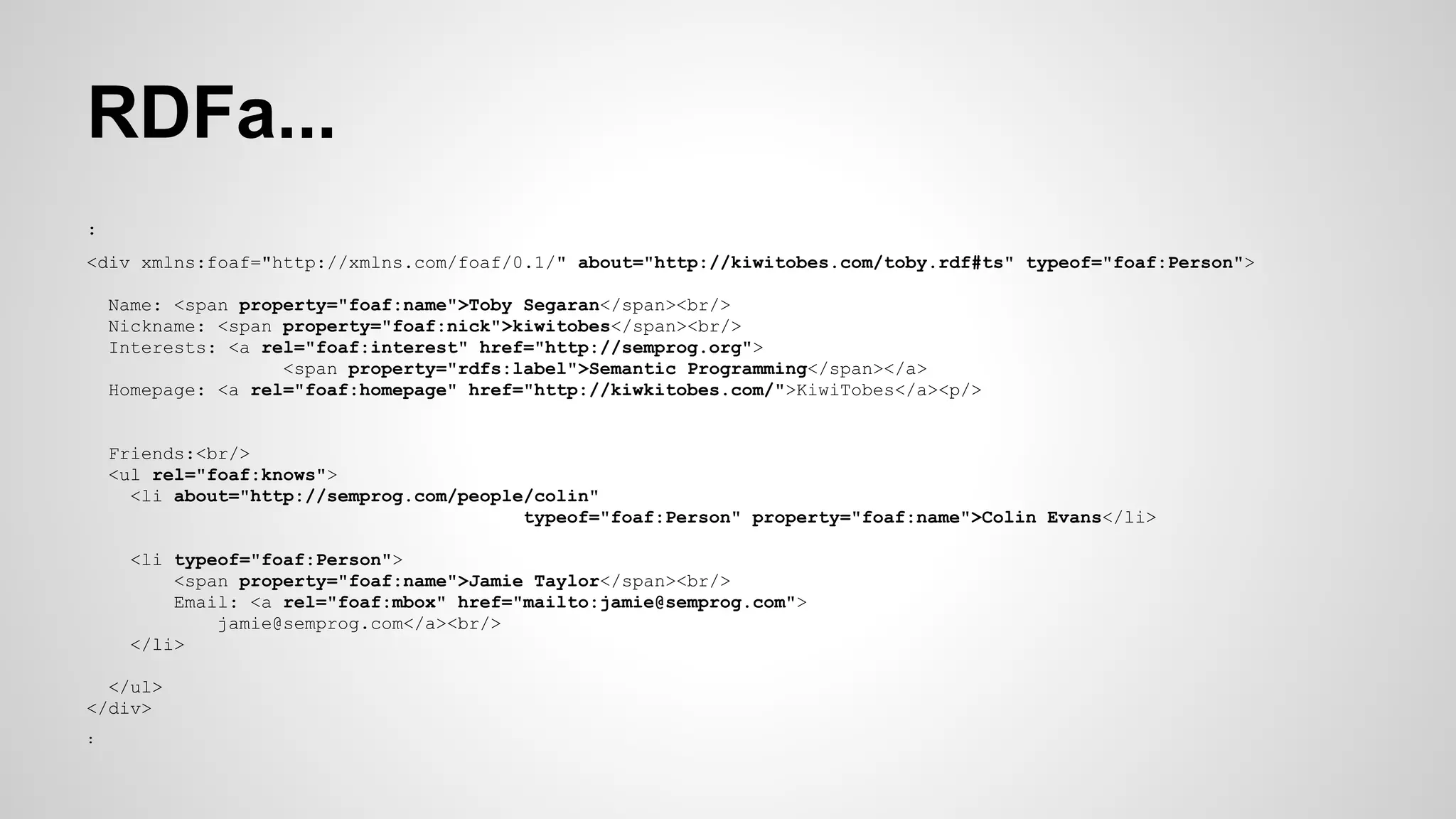 RDFa...
:
<div xmlns:foaf="http://xmlns.com/foaf/0.1/" about="http://kiwitobes.com/toby.rdf#ts" typeof="foaf:Person">
Name: <span property="foaf:name">Toby Segaran</span><br/>
Nickname: <span property="foaf:nick">kiwitobes</span><br/>
Interests: <a rel="foaf:interest" href="http://semprog.org">
<span property="rdfs:label">Semantic Programming</span></a>
Homepage: <a rel="foaf:homepage" href="http://kiwkitobes.com/">KiwiTobes</a><p/>

Friends:<br/>
<ul rel="foaf:knows">
<li about="http://semprog.com/people/colin"
typeof="foaf:Person" property="foaf:name">Colin Evans</li>
<li typeof="foaf:Person">
<span property="foaf:name">Jamie Taylor</span><br/>
Email: <a rel="foaf:mbox" href="mailto:jamie@semprog.com">
jamie@semprog.com</a><br/>
</li>
</ul>
</div>
:

 