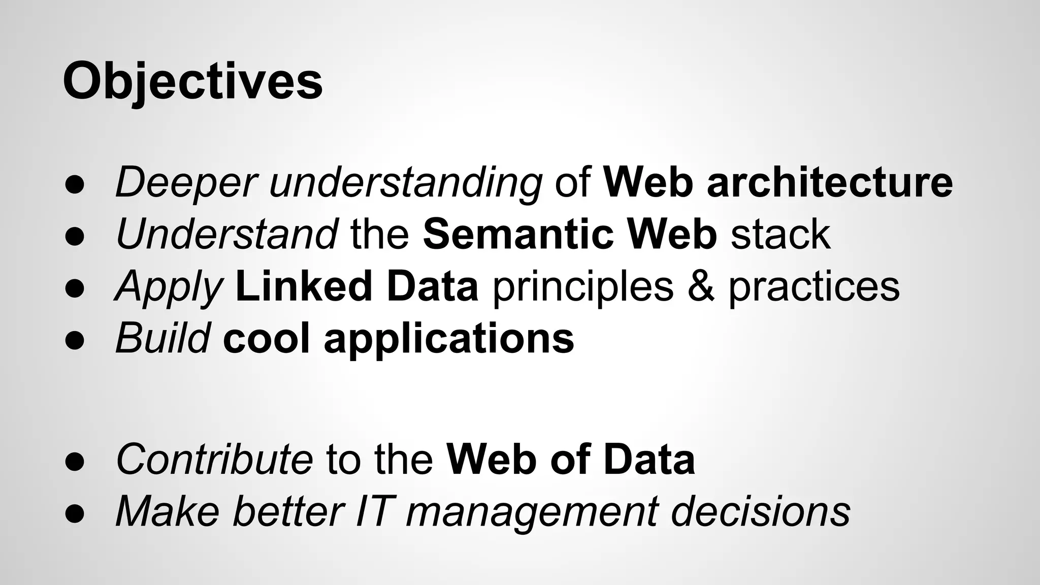 Objectives
●
●
●
●

Deeper understanding of Web architecture
Understand the Semantic Web stack
Apply Linked Data principles & practices
Build cool applications

● Contribute to the Web of Data
● Make better IT management decisions

 