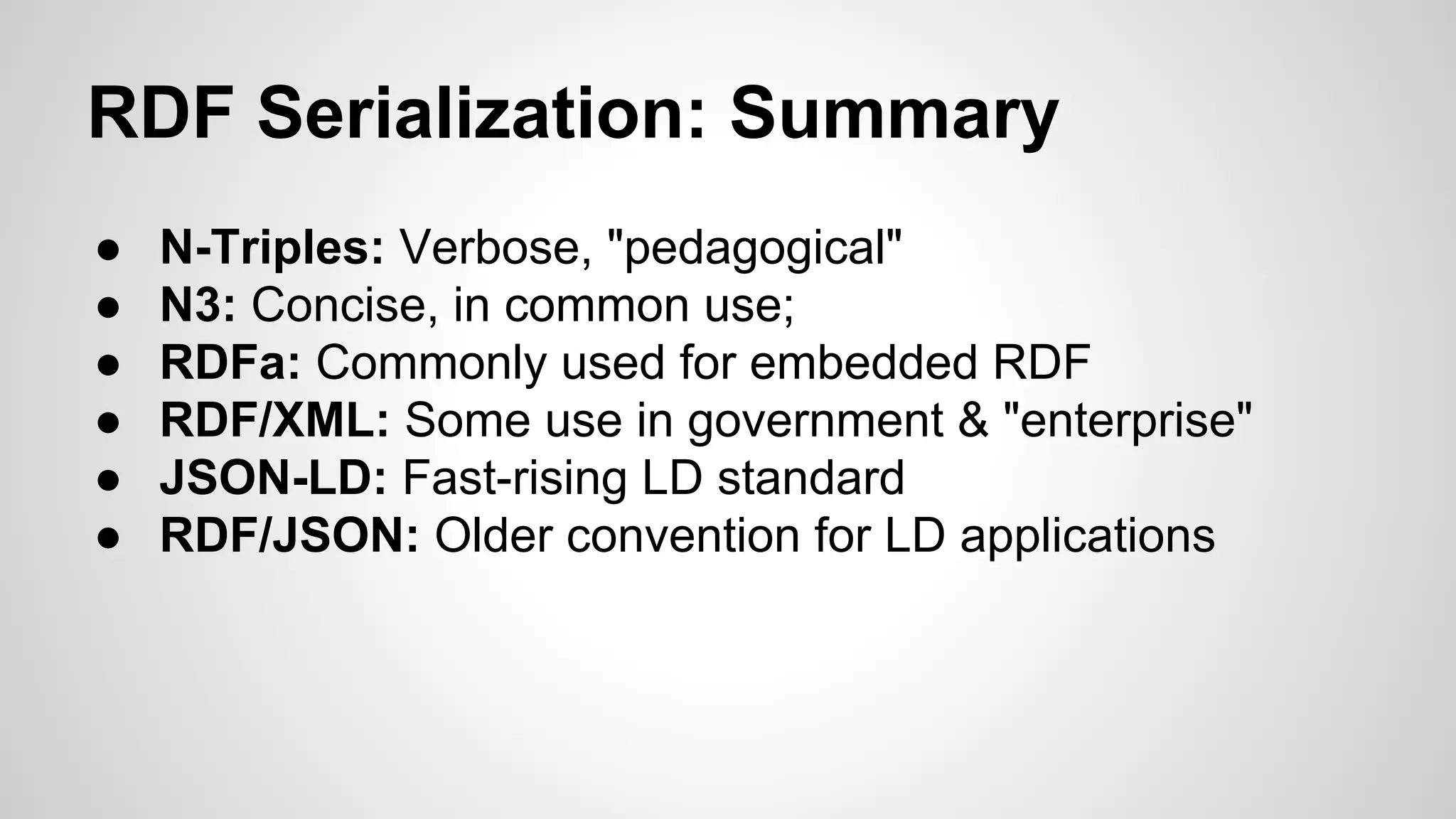 RDF Serialization: Summary
●
●
●
●
●
●

N-Triples: Verbose, "pedagogical"
N3: Concise, in common use;
RDFa: Commonly used for embedded RDF
RDF/XML: Some use in government & "enterprise"
JSON-LD: Fast-rising LD standard
RDF/JSON: Older convention for LD applications

 