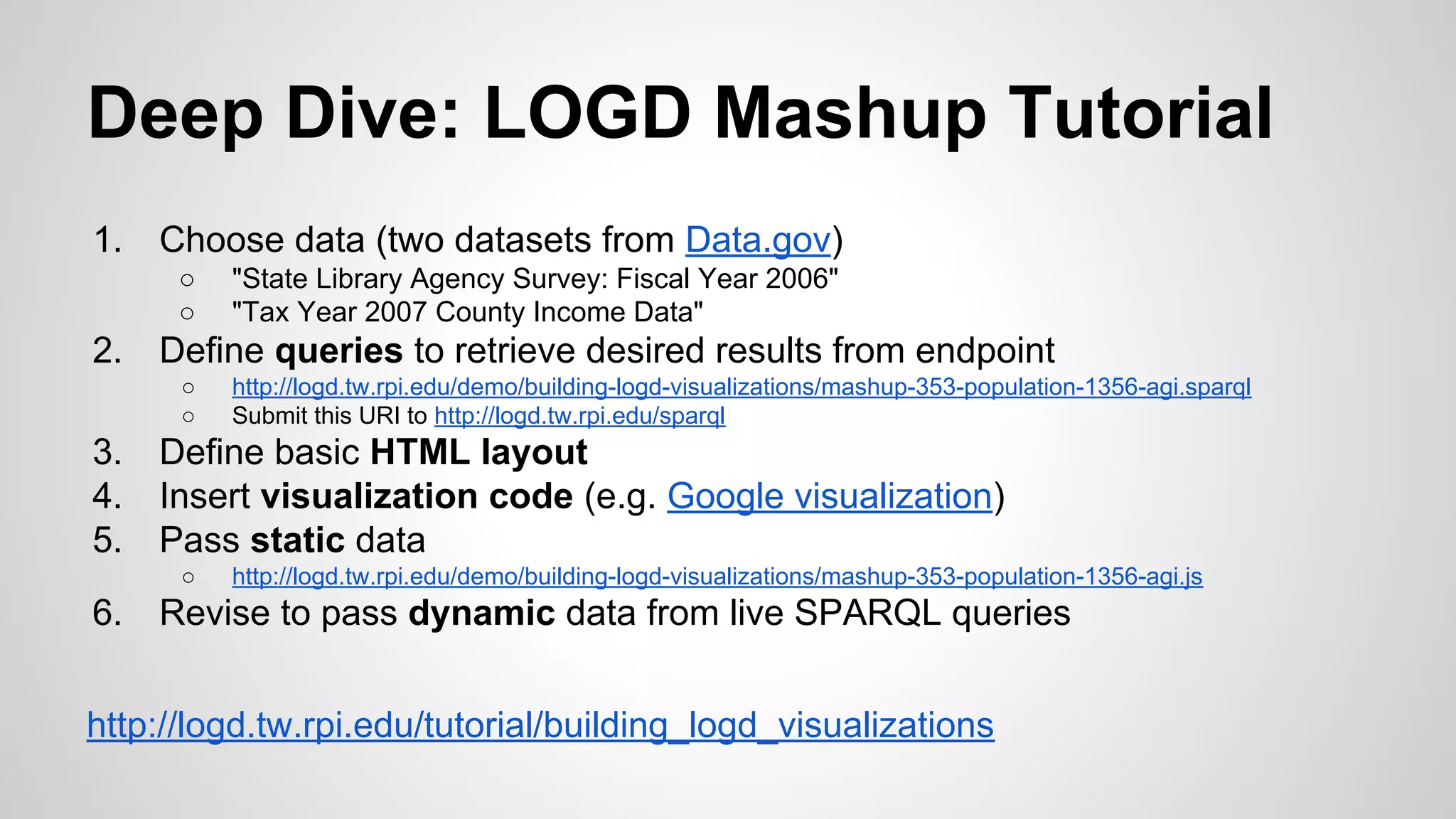 Deep Dive: LOGD Mashup Tutorial
1.

Choose data (two datasets from Data.gov)
○
○

2.

Define queries to retrieve desired results from endpoint
○
○

3.
4.
5.

http://logd.tw.rpi.edu/demo/building-logd-visualizations/mashup-353-population-1356-agi.sparql
Submit this URI to http://logd.tw.rpi.edu/sparql

Define basic HTML layout
Insert visualization code (e.g. Google visualization)
Pass static data
○

6.

"State Library Agency Survey: Fiscal Year 2006"
"Tax Year 2007 County Income Data"

http://logd.tw.rpi.edu/demo/building-logd-visualizations/mashup-353-population-1356-agi.js

Revise to pass dynamic data from live SPARQL queries

http://logd.tw.rpi.edu/tutorial/building_logd_visualizations

 
