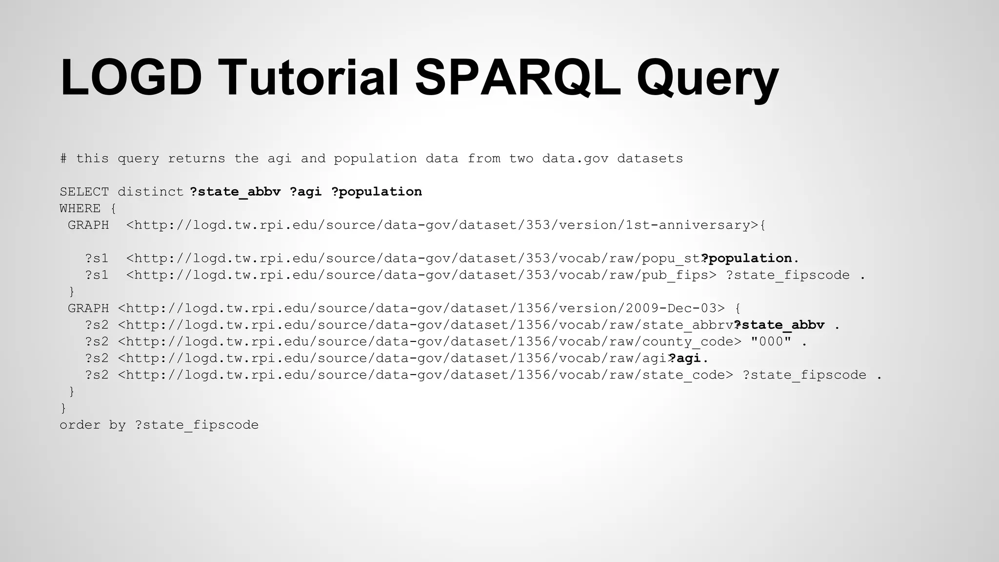 LOGD Tutorial SPARQL Query
# this query returns the agi and population data from two data.gov datasets
SELECT distinct ?state_abbv ?agi ?population
WHERE {
GRAPH <http://logd.tw.rpi.edu/source/data-gov/dataset/353/version/1st-anniversary>{
?s1
?s1
}
GRAPH
?s2
?s2
?s2
?s2
}

<http://logd.tw.rpi.edu/source/data-gov/dataset/353/vocab/raw/popu_st>
?population.
<http://logd.tw.rpi.edu/source/data-gov/dataset/353/vocab/raw/pub_fips> ?state_fipscode .
<http://logd.tw.rpi.edu/source/data-gov/dataset/1356/version/2009-Dec-03> {
<http://logd.tw.rpi.edu/source/data-gov/dataset/1356/vocab/raw/state_abbrv>
?state_abbv .
<http://logd.tw.rpi.edu/source/data-gov/dataset/1356/vocab/raw/county_code> "000" .
<http://logd.tw.rpi.edu/source/data-gov/dataset/1356/vocab/raw/agi>
?agi.
<http://logd.tw.rpi.edu/source/data-gov/dataset/1356/vocab/raw/state_code> ?state_fipscode .

}
order by ?state_fipscode

 